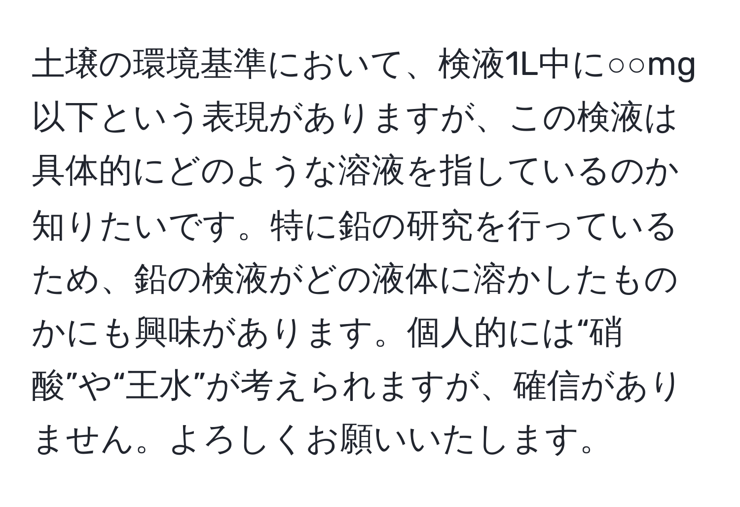 土壌の環境基準において、検液1L中に○○mg以下という表現がありますが、この検液は具体的にどのような溶液を指しているのか知りたいです。特に鉛の研究を行っているため、鉛の検液がどの液体に溶かしたものかにも興味があります。個人的には“硝酸”や“王水”が考えられますが、確信がありません。よろしくお願いいたします。