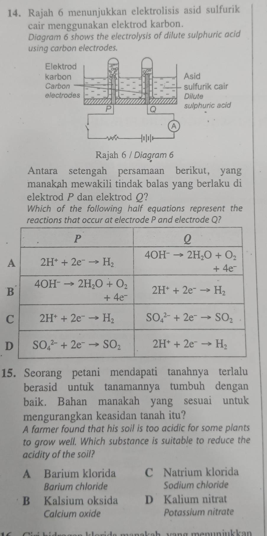 Rajah 6 menunjukkan elektrolisis asid sulfurik
cair menggunakan elektrod karbon.
Diagram 6 shows the electrolysis of dilute sulphuric acid
using carbon electrodes.
Rajah 6 / Diagram 6
Antara setengah persamaan berikut, yang
manakah mewakili tindak balas yang berlaku di
elektrod P dan elektrod Q?
Which of the following half equations represent the
reactions that occur at electrode P and electrode Q?
15. Seorang petani mendapati tanahnya terlalu
berasid untuk tanamannya tumbuh dengan
baik. Bahan manakah yang sesuai untuk
mengurangkan keasidan tanah itu?
A farmer found that his soil is too acidic for some plants
to grow well. Which substance is suitable to reduce the
acidity of the soil?
A Barium klorida C Natrium klorida
Barium chloride Sodium chloride
B Kalsium oksida D Kalium nitrat
Calcium oxide Potassium nitrate
e i  s manskah  vang menunjukkan