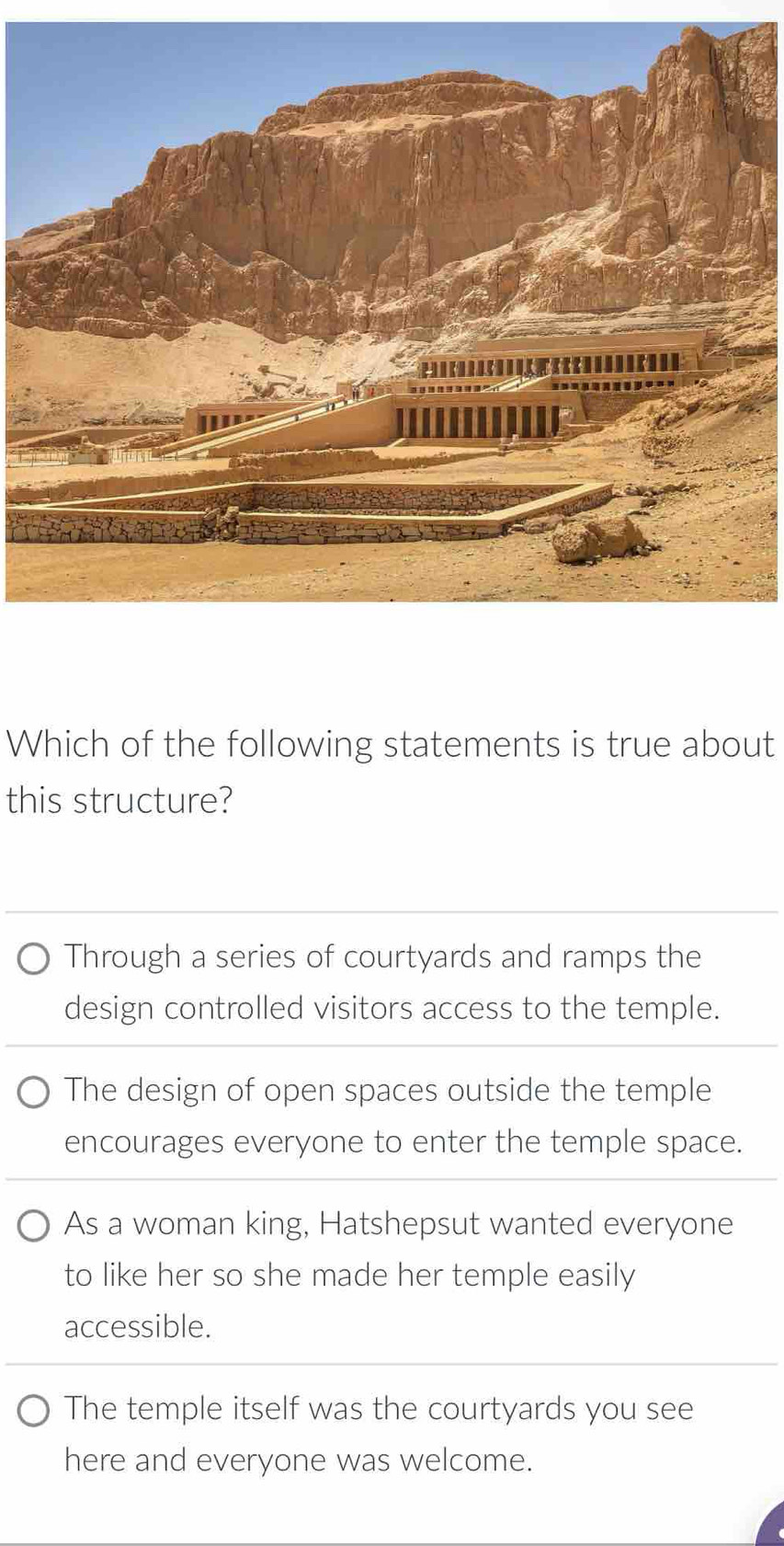 Which of the following statements is true about
this structure?
Through a series of courtyards and ramps the
design controlled visitors access to the temple.
The design of open spaces outside the temple
encourages everyone to enter the temple space.
As a woman king, Hatshepsut wanted everyone
to like her so she made her temple easily
accessible.
The temple itself was the courtyards you see
here and everyone was welcome.