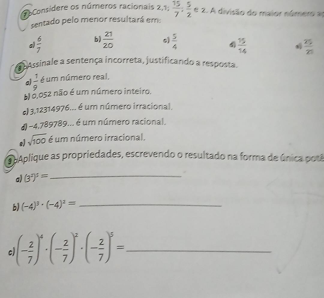 pConsidere os números racionais 2,1;  15/7 ;  5/2  e 2. A divisão do maior número a
sentado pelo menor resultará em:
b)  21/20 
c)
a)  6/7   5/4   15/14   25/2 
a Assinale a sentença incorreta, justificando a resposta.
a)  1/9  é um número real.
b) 0,052 não é um número inteiro.
c) 3,12314976... é um número irracional.
d) -4,789789... é um número racional.
e) sqrt(100) é um número irracional.
9 pAplique as propriedades, escrevendo o resultado na forma de única potá
a) (3^2)^5= _
b) (-4)^3· (-4)^2= _
c (- 2/7 )^4· (- 2/7 )^2· (- 2/7 )^5= _