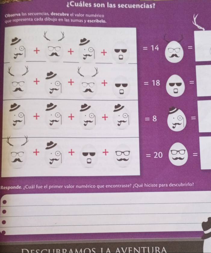 ¿Cuáles son las secuencias? 
Observa las secuencias, descubre el valor numérico 
que representa cada dibujo en las sumas y escríbelo. 
(  
+ 0 + + 
=14 = 
 
(  
+ + + =18 = 
+ + + = 
=8 
> + + + D =20 = 
Responde. ¿Cuál fue el primer valor numérico que encontraste? ¿Qué hiciste para descubrirlo? 
a os la aventura