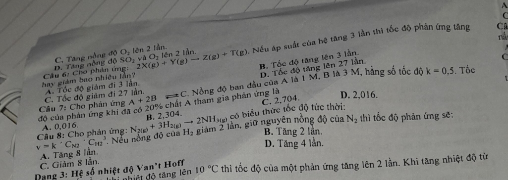 A
C
Câu 6: Cho phân ứng: 2X(g)+Y(g)to Z(g)+T(g) lần. 0. Nếu áp suất của hệ tăng 3 lần thì tốc độ phản ứng tăng
C
ná
C. Tăng nộng độ
D. Tăng nổng độ SO_2vaO_2len2 O_2 lên 2 Iần.
B. Tốc độ tăng lên 3 lần.
D. Tốc độ tăng lên 27 lần,
C
k=0,5. Tốc
hay giàm bao nhiêu lần?
A. Tốc độ giảm đi 3 lần.
Cầu 7: Cho phản ứng A+2B C. Nồng độ ban đầu của A là 1 M, B là 3 M, hằng số tốc độ
C. Tốc độ giảm đi 27 lần.
C. 2,704.
độ của phản ứng khi đã có 20% chất A tham gia phản ứng là
D. 2.016.
B. 2,304.
A. 0,016. có biểu thức tốc độ tức thời:
v=k' C_N2'C_H23. Nếu nồng độ của N_2(g)+3H_2(g)to 2NH_3(g) H_2 giảm 2 lần, giữ nguyên nồng độ của
N_2 thì tốc độ phản ứng sẽ:
Câu 8: Cho phản ứng: B. Tăng 2 lần.
D. Tăng 4 lần.
A. Tăng 8 lần.
C. Giảm 8 lần.
Dang 3: Hệ số nhiệt độ Van't Hoff 10°C thì tốc độ của một phản ứng tăng lên 2 lần. Khi tăng nhiệt độ từ
n hiệt độ tăng lên