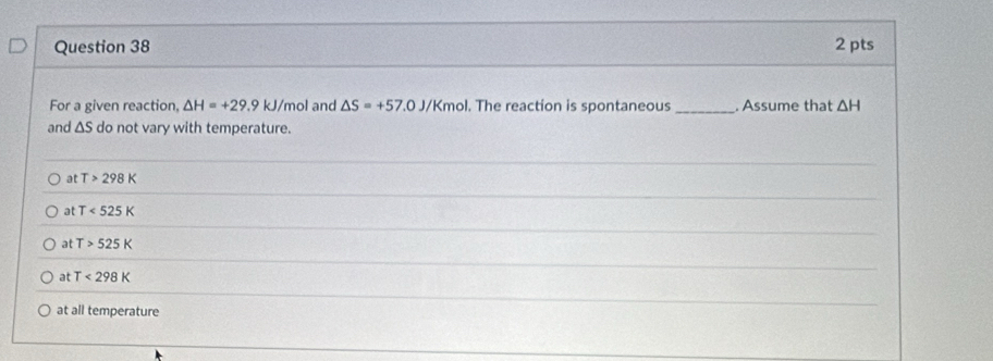 For a given reaction, △ H=+29.9 kJ/mol and △ S=+57.0J/Kmol. The reaction is spontaneous _. Assume that △ H
and ΔS do not vary with temperature.
at T>298K
at T<525K</tex>
at T>525K
at T<298K</tex>
at all temperature