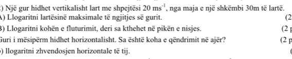 Një gur hidhet vertikalisht lart me shpejtësi 20ms^(-1) , nga maja e një shkëmbi 30m të lartë. 
A) Llogaritni lartësinë maksimale të ngjitjes sẽ gurit. (2 
3) Llogaritni kohën e fluturimit, deri sa kthehet në pikën e nisjes. (2 1 
Guri i mësipërm hidhet horizontalisht. Sa është koha e qëndrimit në ajër? (2 p 
) llogaritni zhvendosjen horizontale të tij.