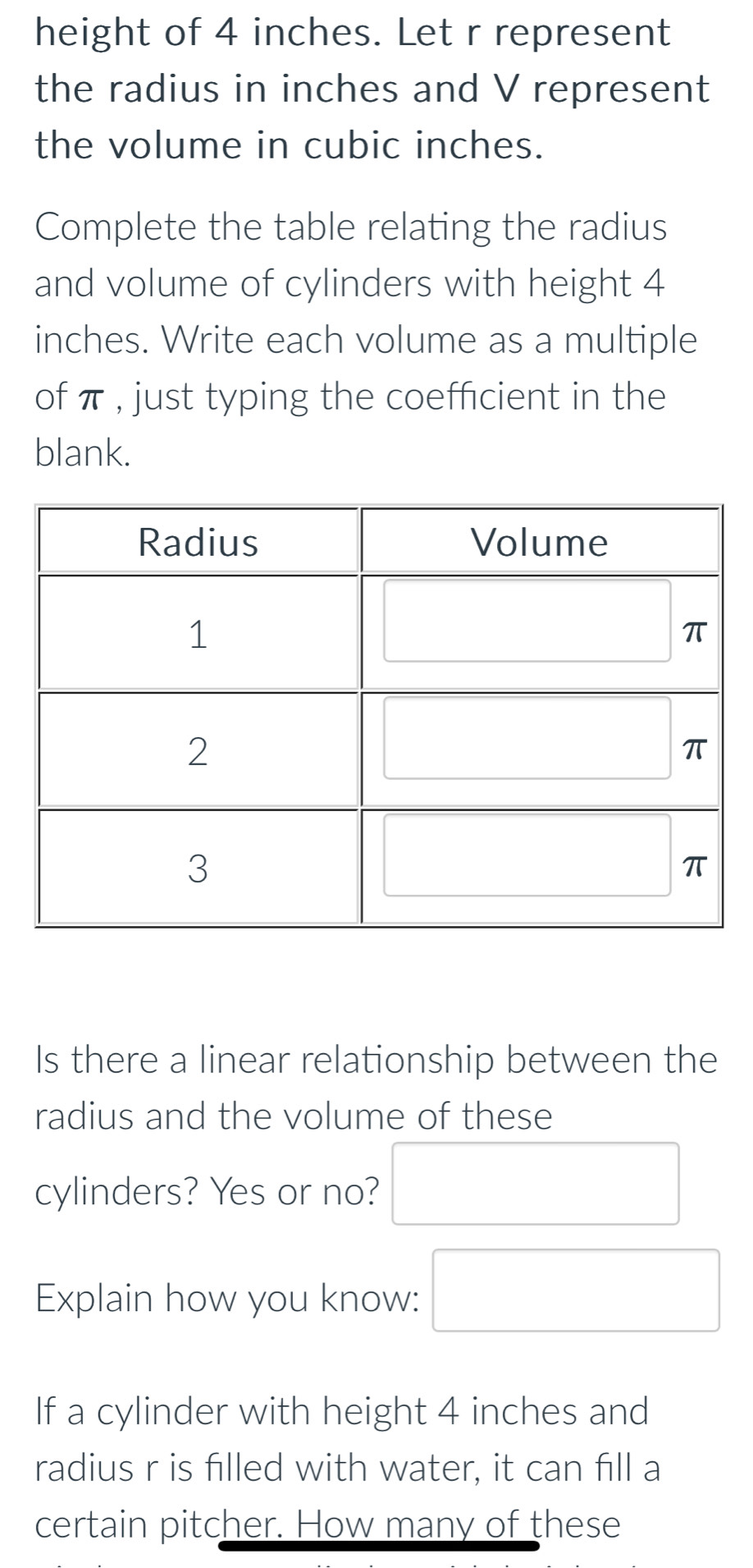 height of 4 inches. Let r represent 
the radius in inches and V represent 
the volume in cubic inches. 
Complete the table relating the radius 
and volume of cylinders with height 4
inches. Write each volume as a multiple 
of π , just typing the coefficient in the 
blank. 
Is there a linear relationship between the 
radius and the volume of these 
cylinders? Yes or no? 
Explain how you know: 
If a cylinder with height 4 inches and 
radius r is filled with water, it can fill a 
certain pitcher. How many of these