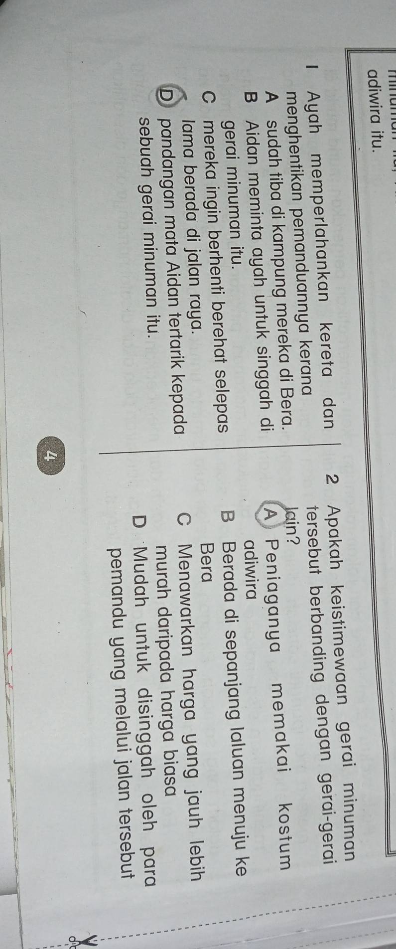 adiwira itu.
I Ayah memperlahankan kereta dan 2 Apakah keistimewaan gerai minuman
menghentikan pemanduannya kerana tersebut berbanding dengan gerai-gerai
A sudah tiba di kampung mereka di Bera.
Jain?
B Aidan meminta ayah untuk singgah di A Peniaganya memakai kostum
adiwira
gerai minuman itu.
C mereka ingin berhenti berehat selepas B Berada di sepanjang laluan menuju ke
Ilama berada di jalan raya. Bera
D pandangan mata Aidan tertarik kepada C Menawarkan harga yang jauh lebih
sebuah gerai minuman itu. murah daripada harga biasa
D Mudah untuk disinggah oleh para
pemandu yang melalui jalan tersebut
4