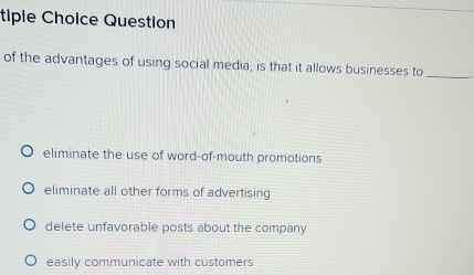 tiple Choice Question
of the advantages of using social media, is that it allows businesses to_
eliminate the use of word-of-mouth promotions
eliminate all other forms of advertising
delete unfavorable posts about the company
easily communicate with customers