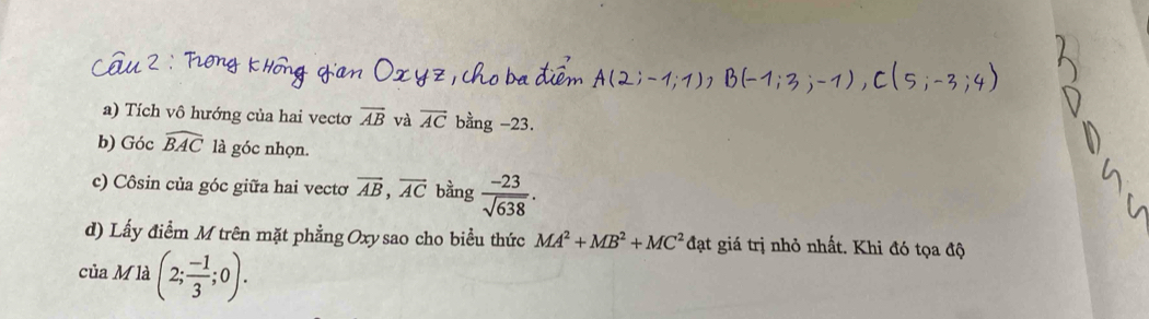 Tích vô hướng của hai vecto overline AB và overline AC bằng -23. 
b) Góc widehat BAC là góc nhọn. 
c) Côsin của góc giữa hai vectơ vector AB, vector AC bằng  (-23)/sqrt(638) . 
d) Lấy điểm M trên mặt phẳng Oxy sao cho biểu thức MA^2+MB^2+MC^2 đạt giá trị nhỏ nhất. Khi đó tọa độ 
của M là (2; (-1)/3 ;0).