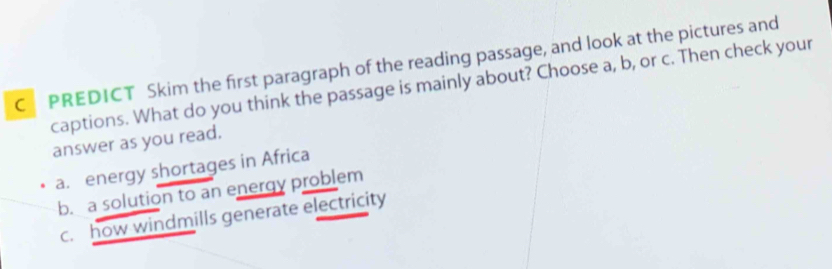 PREDICT Skim the first paragraph of the reading passage, and look at the pictures and
captions. What do you think the passage is mainly about? Choose a, b, or c. Then check your
answer as you read.
a. energy shortages in Africa
b. a solution to an energy problem
c. how windmills generate electricity