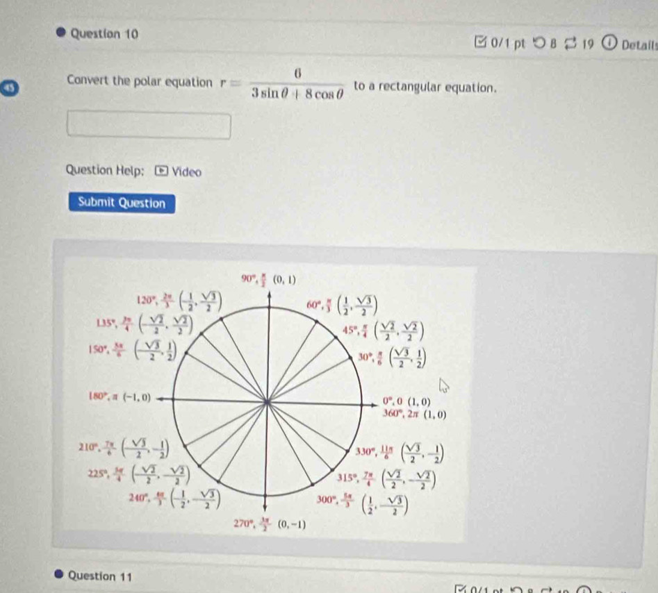 つ B 3 19 Detail
45 Convert the polar equation r= 6/3sin θ +8cos θ   to a rectangular equation.
Question Help; Video
Submit Question
Question 11