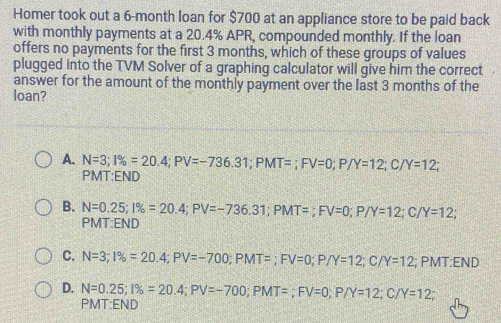 Homer took out a 6-month loan for $700 at an appliance store to be paid back
with monthly payments at a 20.4% APR, compounded monthly. If the loan
offers no payments for the first 3 months, which of these groups of values
plugged into the TVM Solver of a graphing calculator will give him the correct
answer for the amount of the monthly payment over the last 3 months of the
loan?
A. N=3; 1% =20.4; PV=-736.31; PMT=; FV=0; P/Y=12; C/Y=12; 
PMT:END
B. N=0.25; 1% =20.4; PV=-736.31; PMT=; FV=0; P/Y=12; C/Y=12; 
PMT:END
C. N=3; 1% =20.4; PV=-700; PMT=; FV=0; P/Y=12 C/ Y=12; PMT:END
D. N=0.25; 1% =20.4; PV=-700; PMT=; FV=0; P/Y=12 :; C/ Y=12
PMT:END