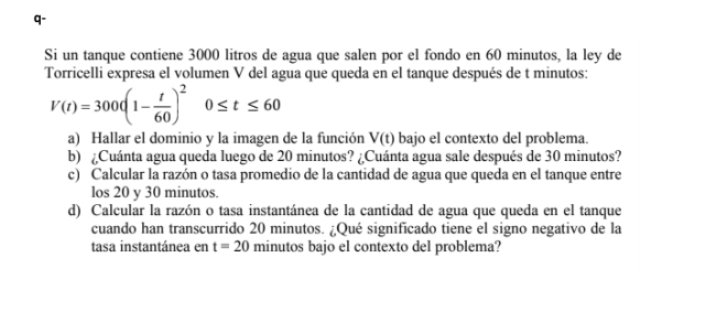 q- 
Si un tanque contiene 3000 litros de agua que salen por el fondo en 60 minutos, la ley de 
Torricelli expresa el volumen V del agua que queda en el tanque después de t minutos :
V(t)=300(1- t/60 )^20≤ t≤ 60
a) Hallar el dominio y la imagen de la función V(t) bajo el contexto del problema. 
b) ¿Cuánta agua queda luego de 20 minutos? ¿Cuánta agua sale después de 30 minutos? 
c) Calcular la razón o tasa promedio de la cantidad de agua que queda en el tanque entre 
los 20 y 30 minutos. 
d) Calcular la razón o tasa instantánea de la cantidad de agua que queda en el tanque 
cuando han transcurrido 20 minutos. ¿Qué significado tiene el signo negativo de la 
tasa instantánea en t=20 minutos bajo el contexto del problema?