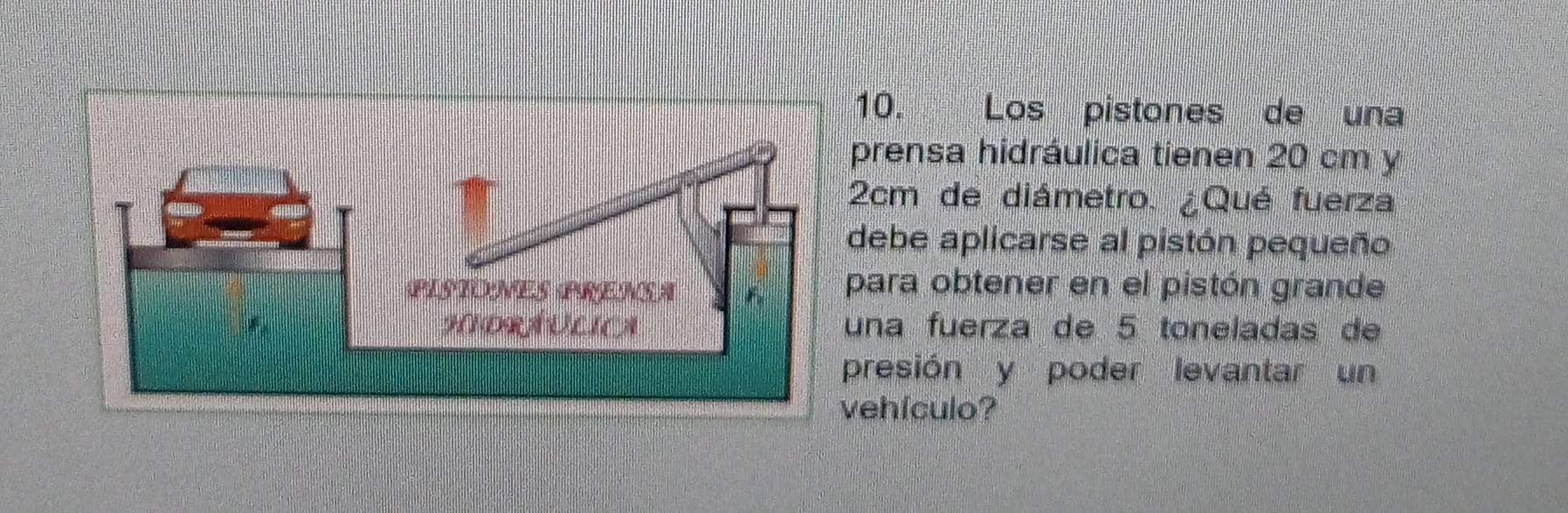 Los pistones de una 
prensa hidráulica tienen 20 cm y
2cm de diámetro. ¿Qué fuerza 
debe aplicarse al pistón pequeño 
para obtener en el pistón grande 
una fuerza de 5 toneladas de 
presión y poder levantar un 
vehfculo?