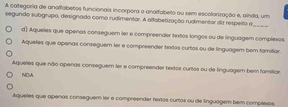 A categoria de analfabetos funcionais incorpora o analfabeto ou sem escolarização e, ainda, um
_
segundo subgrupo, designado como rudimentar. A alfabetização rudimentar diz respeito a _.
d) Aqueles que apenas conseguem ler e compreender textos longos ou de linguagem complexos.
Aqueles que apenas conseguem ler e compreender textos curtos ou de linguagem bem familiar.
Aqueles que não apenas conseguem ler e compreender textos curtos ou de linguagem bem familiar.
NDA
Aqueles que apenas conseguem ler e compreender textos curtos ou de linguagem bem complexos.