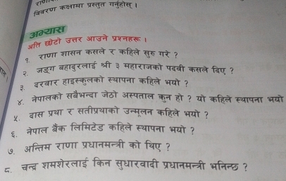 विवरण कक्षामा प्रस्तुत गनुहोस्। 
अम्यास 
अति छोटो उत्तर आउने प्रश्नहरू। 
१ राणा शासन कसले र कहिले सुरु गरे ? 
२ जडूग बहादुरलाई श्री ३ महाराजको पदवी कसले दिए ? 
३.दरवार हाइस्कुलको स्थापना कहिले भयो ? 
४. नेपालको सबैभन्दा जेठो अस्पताल कुन हो ? यो कहिले स्यापना भयो 
५ दास प्रथा र सतीप्रथाको उन्मूलन कहिले भयो ? 
६. नेपाल बैंक लिमिटेड कहिले स्थापना भयो ? 
७. अन्तिम राणा प्रधानमन्त्री को थिए ? 
द. चन्द्र शमशेरलाई किन सुधारवादी प्रधानमन्त्री भनिन्छ ?