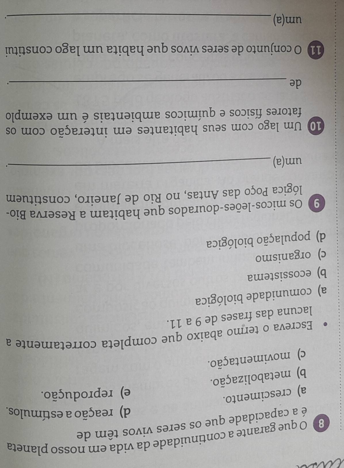 que garante a continuidade da vida em nosso planeta
é a capacidade que os seres vivos têm de
d) reação a estímulos.
a) crescimento.
e) reprodução.
b) metabolização.
c) movimentação.
Escreva o termo abaixo que completa corretamente a
lacuna das frases de 9 a 11.
a) comunidade biológica
b) ecossistema
c) organismo
d) população biológica
90 Os micos-leões-dourados que habitam a Reserva Bio-
lógica Poço das Antas, no Rio de Janeiro, constituem
um(a)
_.
10 Um lago com seus habitantes em interação com os
fatores físicos e químicos ambientais é um exemplo
de_
.
11 O conjunto de seres vivos que habita um lago constitui
um(a)_
.