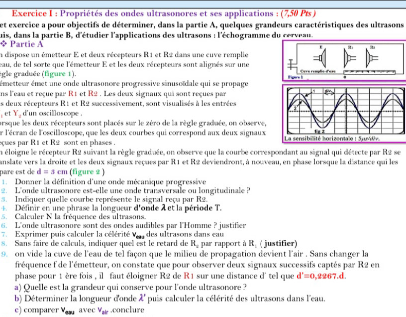 Propriétés des ondes ultrasonores et ses applications : (7,50 Pts )
et exercice a pour objectifs de déterminer, dans la partie A, quelques grandeurs caractéristiques des ultrasons
uis, dans la partie B, d'étudier l'applications des ultrasons : l'échogramme du cerveau.
* Partie A e R R
In dispose un émetteur E et deux récepteurs R1 et R2 dans une cuve remplie
=
eau, de tel sorte que l'émetteur E et les deux récepteurs sont alignés sur une Cuve remplie d'eau
ègle graduée (figure 1). Figure 1 a
émetteur émet une onde ultrasonore progressive sinusoïdale qui se propage
ns l'eau et reçue par R1 et R2 . Les deux signaux qui sont reçues par
es deux récepteurs R1 et R2 successivement, sont visualisés à les entrées
jet Y_2 d'un oscilloscope .
orsque les deux récepteurs sont placés sur le zéro de la règle graduée, on observe,
r l'écran de l'oscilloscope, que les deux courbes qui correspond aux deux signaux
eçues par R1 et R2 sont en phases . 
En éloigne le récepteur R2 suivant la règle graduée, on observe que la courbe correspondant au signal qui détecte par R2 se
anslate vers la droite et les deux signaux reçues par R1 et R2 deviendront, à nouveau, en phase lorsque la distance qui les
pare est de d=3cm (figure 2 )
1. Donner la définition d'une onde mécanique progressive
2. L'onde ultrasonore est-elle une onde transversale ou longitudinale ?
3. Indiquer quelle courbe représente le signal reçu par R2.
4. Définir en une phrase la longueur d'onde λ et la période T.
5. Calculer N la fréquence des ultrasons.
6. L'onde ultrasonore sont des ondes audibles par l'Homme ? justifier
7. Exprimer puis calculer la célérité Vu des ultrasons dans eau
8. Sans faire de calculs, indiquer quel est le retard de R_2 par rapport à R_1 ( justifier)
9. on vide la cuve de l'eau de tel façon que le milieu de propagation devient l'air . Sans changer la
fréquence f de l'émetteur, on constate que pour observer deux signaux successifs captés par R2 en
phase pour 1 ère fois , il faut éloigner R2 de R1 sur une distance d' tel que d'=0,2267.d.
a) Quelle est la grandeur qui conserve pour l'onde ultrasonore ?
b) Déterminer la longueur d'onde lambda ' puis calculer la célérité des ultrasons dans l'eau.
c) comparer V_eauavec V_air.conclure