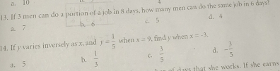 a. 10
4
13. If 3 men can do a portion of a job in 8 days, how many men can do the same job in 6 days?
a. 7 b. 6 c. 5 d. 4
14. If y varies inversely as x, and overline y= 1/5  when x=9 , find y when x=-3.
a. 5 b.  1/3  c.  3/5  d. - 3/5 
of days that she works. If she earns