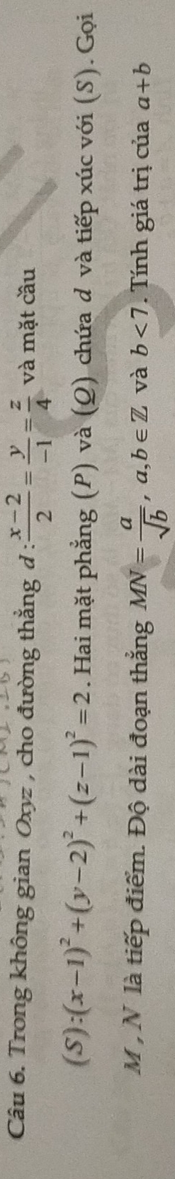 Trong không gian Oxyz , cho đường thẳng đ :  (x-2)/2 = y/-1 = z/4  và mặt cầu
(S):(x-1)^2+(y-2)^2+(z-1)^2=2. Hai mặt phẳng (P) và (Q) chứa d và tiếp xúc với (S). Gọi
M , N là tiếp điểm. Độ dài đoạn thẳng MN= a/sqrt(b) , a,b∈ Z và b<7</tex> . Tính giá trị của a+b