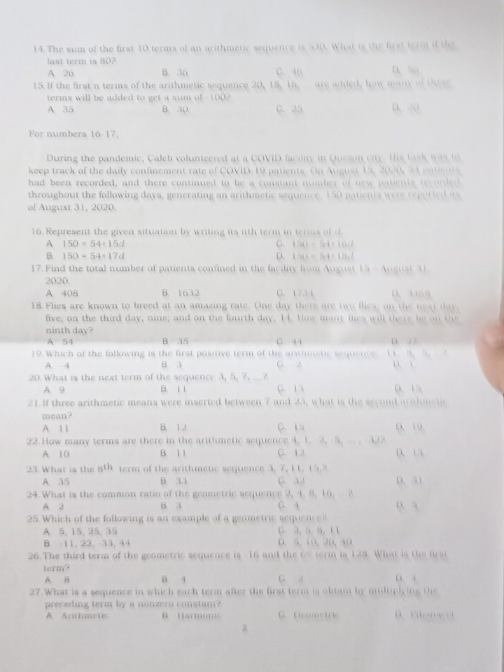 The sum of the first 10 terms of an arithmetic sequence is 530. What is the first term if the
last term is 80?
A 26 B. 36 C. 46 D、so
15.If the first n terms of the arithmetic sequence 20, 18, 16, ... are added, how many of these
terms will be added to get a sum of -100?
A 35 B. 30. C. 25 D、 20
For numbers 16-17,
During the pandemic, Caleb volunteered at a COVID facility in Quezon city. His task was to
keep track of the daily confinement rate of COVID-19 patients. On August 15, 2020, 51 patients
had been recorded, and there continued to be a constant number of new patients recurded
throughout the following days, generating an arithmetic sequence. 150 patients were reported as
of August 31, 2020.
16. Represent the given situation by writing its nth term in terms of
A 150=54+15d
C. 150-54+10d
B. 150=54+17d D. 150=54+186l
17.Find the total number of patients confined in the facility from August 15 - August ④
2020.
A. 408 B. 1632 C、 1734 D、340
18. Flies are known to breed at an amazing rate. One day there are two flies; on the next day,
five; on the third day, nine; and on the fourth day, 14. How many flies will there be on Oe
ninth day? C. 44
A 54 B. 35 D. 27
19. Which of the following is the first positive term of the arithmetic sequence: 11. M [4,·s ]
A. -4 B 3 C. a
20. What is the next term of the sequence 3, 5, 7, __?
A. 9 B. 1 1 C. 13 D 15
21.If three arithmetic means were inserted between 7 and 23, what is the second arithmetic
mean?
A 11 B. 12 C. 15 D、 19
22. How many terms are there in the arithmetic sequence 4. 1.-3, -5, ... , 32?
A. 10 B. 1 1 C.  12 D、 1 
23. What is the _8th term of the arithmete sequence 3, 7, 11. 15,2
A 35 B 33 C. 32 D、31
24. What is the common ratio of the geometric sequence 2, 4. 8. 16. . ?
A. 2 B 3 C. 4 ρ 
25. Which of the following is an example of a geometric sequenc e
A 5, 15, 25, 35 C、 3, 5. 5, 11
B. -11, 22, -33, 44 D、 5.10,30,40
26.The third term of the geometric sequence is -16 and the 6% term is 128. What is the first
term? G a
A. B B 4
27. What is a sequence in which each term after the first term is obtain by multiplying the
preceding term by a nonzero constant?   Foma 
A Arithmetic B Harmonic G. Gsometric
2