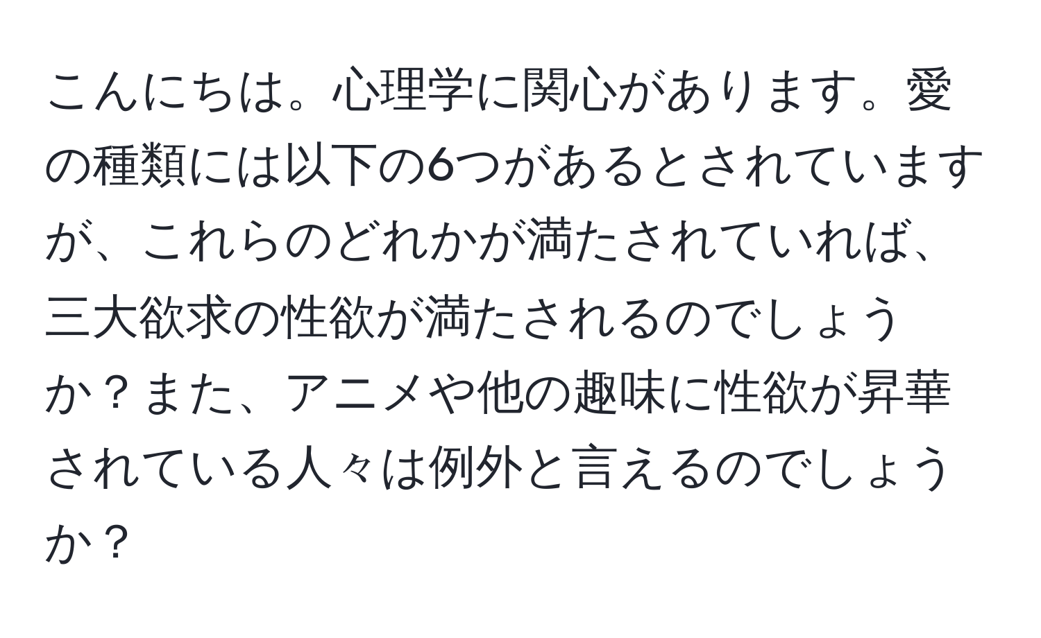 こんにちは。心理学に関心があります。愛の種類には以下の6つがあるとされていますが、これらのどれかが満たされていれば、三大欲求の性欲が満たされるのでしょうか？また、アニメや他の趣味に性欲が昇華されている人々は例外と言えるのでしょうか？