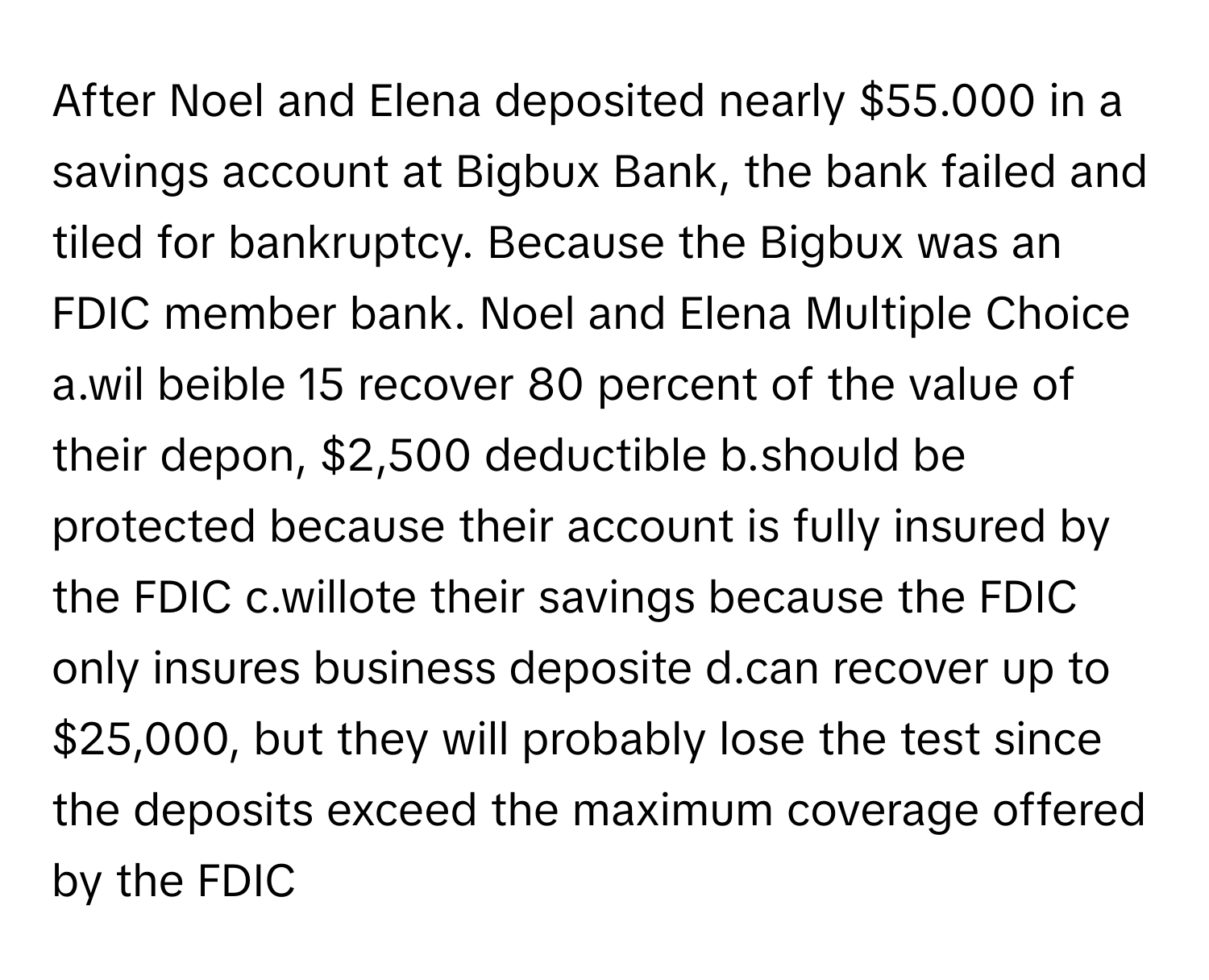 After Noel and Elena deposited nearly $55.000 in a savings account at Bigbux Bank, the bank failed and tiled for bankruptcy. Because the Bigbux was an FDIC member bank. Noel and Elena Multiple Choice a.wil beible 15 recover 80 percent of the value of their depon, $2,500 deductible b.should be protected because their account is fully insured by the FDIC c.willote their savings because the FDIC only insures business deposite d.can recover up to $25,000, but they will probably lose the test since the deposits exceed the maximum coverage offered by the FDIC