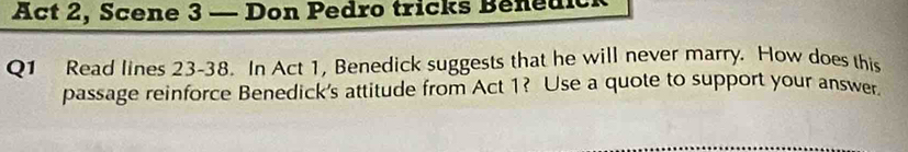 Act 2, Scene 3 — Don Pedro tricks Benedick 
Q1 Read lines 23-38. In Act 1, Benedick suggests that he will never marry. How does this 
passage reinforce Benedick's attitude from Act 1? Use a quote to support your answer.