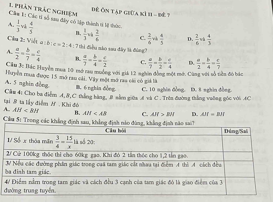 phàn trÁc nghiệm
đề Ôn tập giữa kì 1I - đè 7
Câu 1: Các tỉ số sau đây có lập thành tỉ lệ thức.
A.  1/3  và  4/5  B.  1/3  và  2/6 
C.  2/6  và  4/5  D.  2/6  và  4/3 
Câu 2: Viết a:b:c=2:4
A.  a/2 = b/7 = c/4  : 7 thì điều nào sau đây là đúng?
B.  a/7 = b/4 = c/2 
C.  a/7 = b/2 = c/4  D.  a/2 = b/4 = c/7 
Câu 3: Bác Huyền mua 10 mớ rau muống với giá 12 nghìn đồng một mớ. Cùng với số tiền đó bác
Huyền mua được 15 mớ rau cải. Vậy một mớ rau cải có giá là
A. 5 nghìn đồng. B. 6 nghìn đồng. C. 10 nghìn đồng. D. 8 nghìn đồng,
Câu 4: Cho ba điểm A,B,C thẳng hàng, B nằm giữa A và C . Trên đường thẳng vuông góc với AC
tại B ta lấy điểm H . Khi đó
A. AH B. AH
C. AH>BH D. AH=BH
Câu 5: Trong các khẳng định sau,