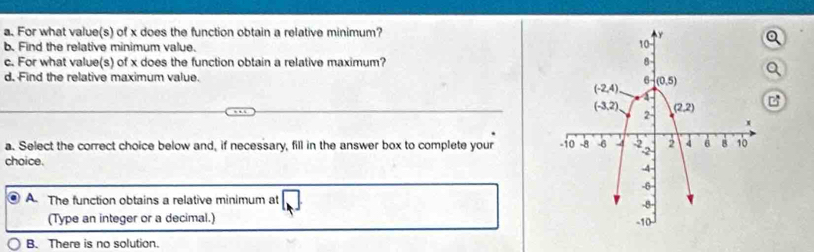 For what value(s) of x does the function obtain a relative minimum? 
b. Find the relative minimum value.
c. For what value(s) of x does the function obtain a relative maximum? 
d. Find the relative maximum value.
a. Select the correct choice below and, if necessary, fill in the answer box to complete your 
choice.
A The function obtains a relative minimum at
(Type an integer or a decimal.)
B. There is no solution.