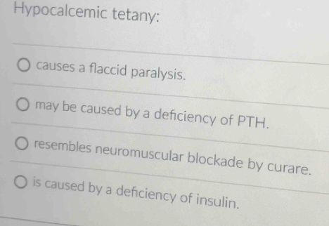 Hypocalcemic tetany:
causes a flaccid paralysis.
may be caused by a defciency of PTH.
resembles neuromuscular blockade by curare.
is caused by a defciency of insulin.