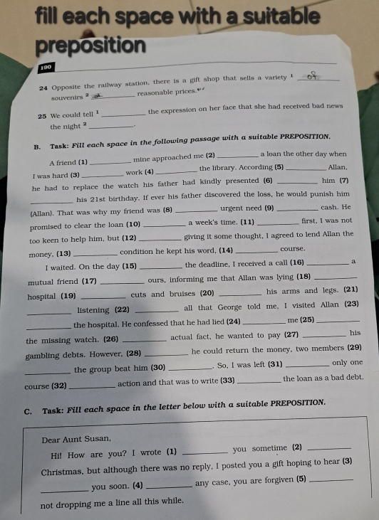 fill each space with a suitable
preposition
190
24 Opposite the railway station, there is a gift shop that sells a variety I_
souvenirs _reasonable prices."
25 We could tell" _the expression on her face that she had received bad news
the night ? _.
B. Task: Fill each space in the following passage with a suitable PREPOSITION.
A friend (1) _mine approached me (2) _a loan the other day when
I was hard (3) _work (4) _the library. According (5) _Allan,
he had to replace the watch his father had kindly presented (6) _him (7)
_his 21st birthday. If ever his father discovered the loss, he would punish him
(Allan). That was why my friend was (8) _urgent need (9) _cash. He
promised to clear the loan (10) _a week's time. (11) _first, I was not
too keen to help him, but (12) _giving it some thought, I agreed to lend Allan the
money. (13) _condition he kept his word, (14) _course.
I waited. On the day (15) _the deadline, I received a call (16) _a
mutual friend (17) _ours, informing me that Allan was lying (18)_
hospital (19) _cuts and bruises (20) _his arms and legs. (21)
_listening (22) _all that George told me, I visited Allan (23)
_the hospital. He confessed that he had lied (24) _me (25)_
the missing watch. (26) _actual fact, he wanted to pay (27) _his
gambling debts. However, (28) _he could return the money, two members (29)
_the group beat him (30) _. So, I was left (31) _only one
course (32) _action and that was to write (33) _the loan as a bad debt.
C. Task: Fill each space in the letter below with a suitable PREPOSITION.
Dear Aunt Susan,
Hi! How are you? I wrote (1) _you sometime (2)_
Christmas, but although there was no reply, I posted you a gift hoping to hear (3)
_
you soon. (4) _any case, you are forgiven (5)_
not dropping me a line all this while,