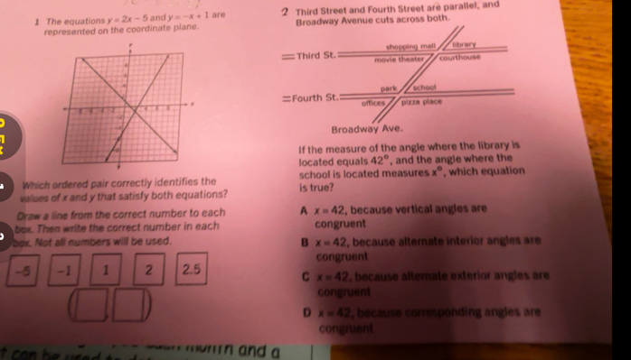 The equations y=2x-5 and y=-x+1 are 2 Third Street and Fourth Street are parallel, and
represented on the coordinate plane. 

If the measure of the angle where the library is
located equals 42° , and the angle where the
Which ordered pair correctly identifies the school is located measures x° ', which equation
values of x and y that satisfy both equations? is true?
Draw a line from the correct number to each A x=42 , because vertical angles are
box. Then write the correct number in each congruent
box. Not all numbers will be used. B x=42 , because alternate interior angles are
congruent
-5 -1 1 2 2.5 , because alterate exterior angles are
C x=42
congruent
D x=42 , because corresponding angles are
congruent
o r i