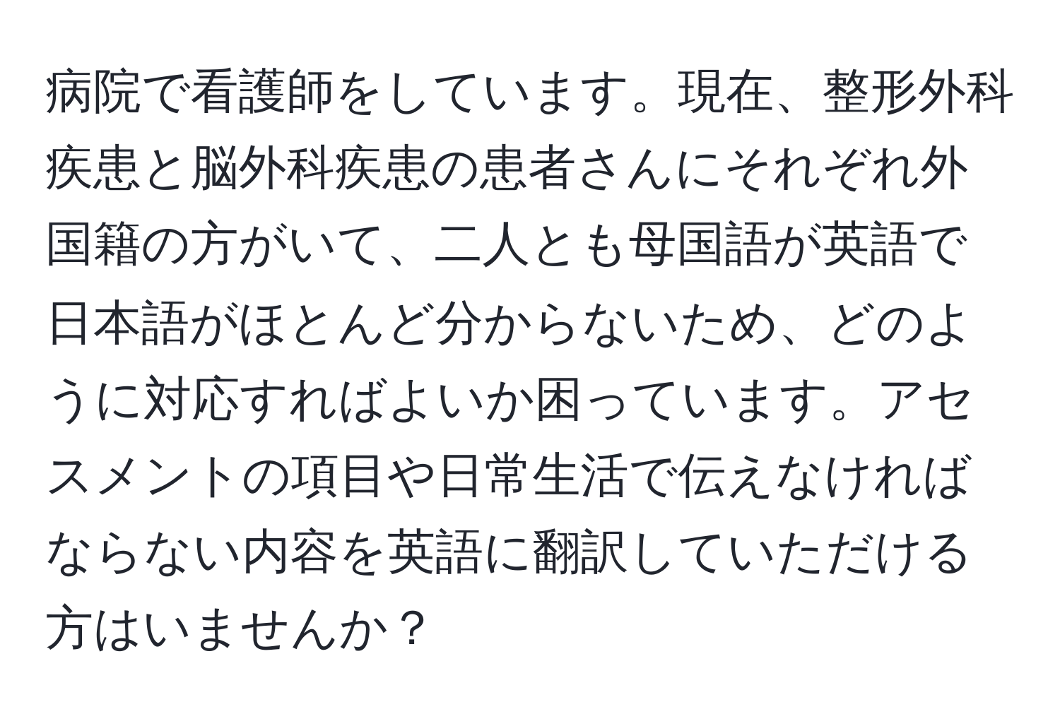 病院で看護師をしています。現在、整形外科疾患と脳外科疾患の患者さんにそれぞれ外国籍の方がいて、二人とも母国語が英語で日本語がほとんど分からないため、どのように対応すればよいか困っています。アセスメントの項目や日常生活で伝えなければならない内容を英語に翻訳していただける方はいませんか？