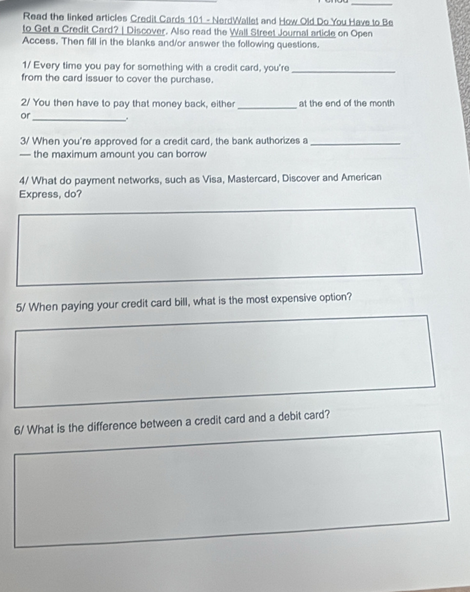 Read the linked articles Credit Cards 101 - NerdWallet and How Old Do You Have to Be 
to Get a Credit Card? | Discover. Also read the Wall Street Journal article on Open 
Access. Then fill in the blanks and/or answer the following questions. 
1/ Every time you pay for something with a credit card, you're_ 
from the card issuer to cover the purchase. 
2/ You then have to pay that money back, either _at the end of the month 
or_ 
. 
3/ When you're approved for a credit card, the bank authorizes a_ 
— the maximum amount you can borrow 
4/ What do payment networks, such as Visa, Mastercard, Discover and American 
Express, do? 
5/ When paying your credit card bill, what is the most expensive option? 
6/ What is the difference between a credit card and a debit card?