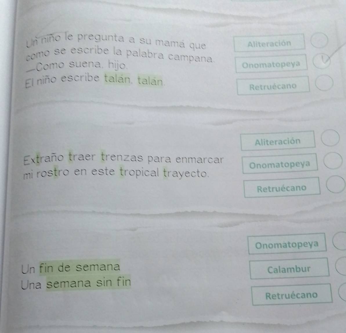 Un niño le pregunta a su mamá que 
Aliteración 
como se escribe la palabra campana. 
—Como suena, hijo. Onomatopeya 
El niño escribe talán, talán. 
Retruécano 
Aliteración 
Extraño traer trenzas para enmarcar 
Onomatopeya 
mi rostro en este tropical trayecto. 
Retruécano 
Onomatopeya 
Un fin de semana 
Calambur 
Una semana sin fin 
Retruécano