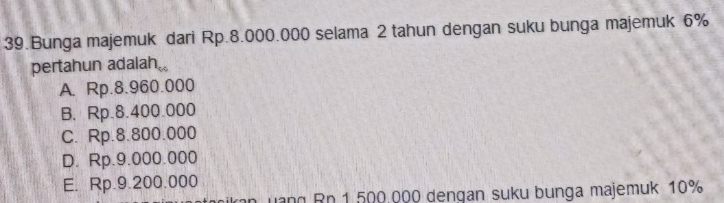 Bunga majemuk dari Rp.8.000.000 selama 2 tahun dengan suku bunga majemuk 6%
pertahun adalah.
A. Rp.8.960.000
B. Rp.8.400.000
C. Rp.8.800.000
D. Rp.9.000.000
E. Rp.9.200.000
n uàng Rn 1 500.000 dengan suku bunga majemuk 10%