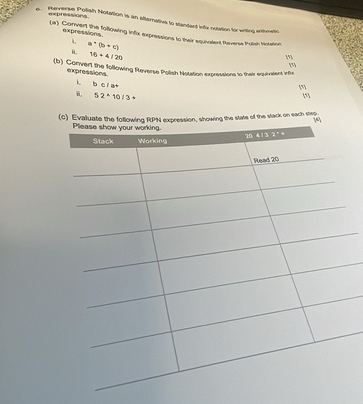 expressions. 
e. Reverse Polish Notation is an alternative to standard infix notation for writing arithmetic 
expressions. 
(a) Convert the following infix expressions to their equivalent Reverse Polish Notation 
1. a^*(b+c)
ⅱ. 16+4/20
(1] 
[1] 
(b) Convert the following Reverse Polish Notation expressions to their equivalent infix 
expressions. 
i. bc/a+
[1] 
ⅱ. 52^(wedge)10/3+ [1] 
(c) of the stack on each step.