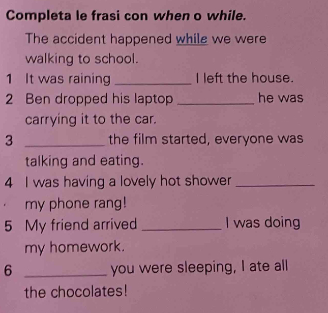 Completa le frasi con when o while. 
The accident happened while we were 
walking to school. 
1 It was raining _I left the house. 
2 Ben dropped his laptop _he was 
carrying it to the car. 
3 _the film started, everyone was 
talking and eating. 
4 I was having a lovely hot shower_ 
my phone rang! 
5 My friend arrived _I was doing 
my homework. 
6 _you were sleeping, I ate all 
the chocolates!