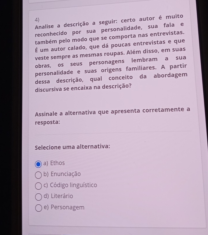 Analise a descrição a seguir: certo autor é muito
reconhecido por sua personalidade, sua fala e
também pelo modo que se comporta nas entrevistas.
É um autor calado, que dá poucas entrevistas e que
veste sempre as mesmas roupas. Além disso, em suas
obras, os seus personagens lembram a sua
personalidade e suas origens familiares. A partir
dessa descrição, qual conceito da abordagem
discursiva se encaixa na descrição?
Assinale a alternativa que apresenta corretamente a
resposta:
Selecione uma alternativa:
a) Ethos
b) Enunciação
c) Código linguístico
d) Literário
e) Personagem