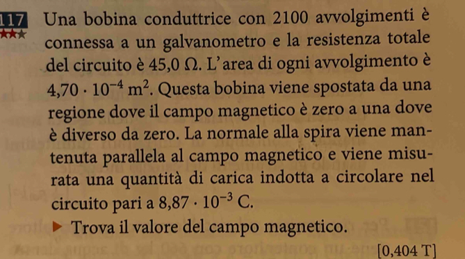 117 Una bobina conduttrice con 2100 avvolgimenti è 
connessa a un galvanometro e la resistenza totale 
del circuito è 45,0 Ω. L'area di ogni avvolgimento è
4,70· 10^(-4)m^2. Questa bobina viene spostata da una 
regione dove il campo magnetico è zero a una dove 
è diverso da zero. La normale alla spira viene man- 
tenuta parallela al campo magnetico e viene misu- 
rata una quantità di carica indotta a circolare nel 
circuito pari a 8,87· 10^(-3)C. 
Trova il valore del campo magnetico.
[0,404 T]