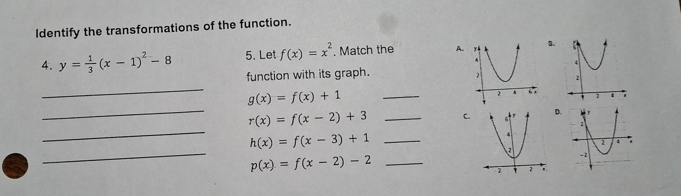 Identify the transformations of the function.
4. y= 1/3 (x-1)^2-8 5. Let f(x)=x^2. Match the
A. 
3.
_
function with its graph.
_
_
g(x)=f(x)+1
_ r(x)=f(x-2)+3
C.D.
_
h(x)=f(x-3)+1 _
_
_ p(x)=f(x-2)-2