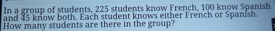 In a group of students, 225 students know French, 100 know Spanish 
and 45 know both. Each student knows either French or Spanísh. 
How many students are there in the group?