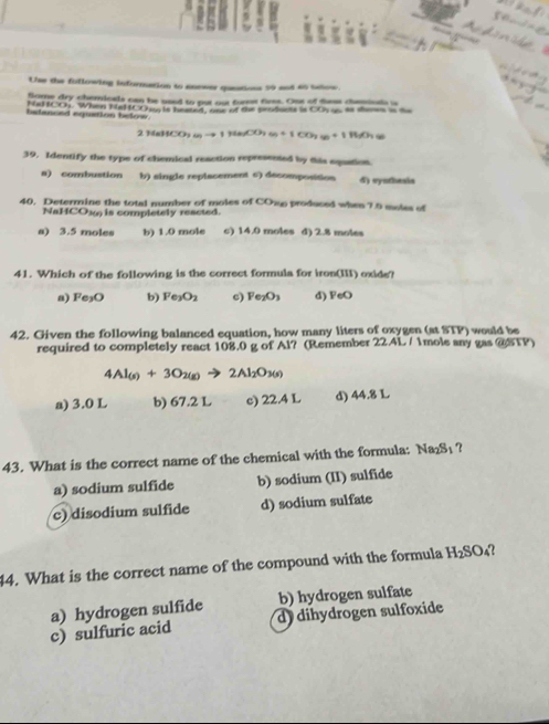 Use the fullowing information to anewer queations 59 and so selow.
Some dry chemicals cen be used to put our fure fiess. Ons of dess chamiosh i
helanced equation below Nat . When HeltCOw is heated, one of the prodants is COs a as shoms in the
214 +11CO_310(s)to (6)CO_2(g) +1CO_2(g)+1H_2O(g)
39. Identify the type of chemical reaction represented by this equation.
a) combustion b) single replacement c) decomposision d) synthesis
40. Determine the total number of moles of COwp produced when 7.5 moles of
NaHCO36 is completely reacted.
a) 3.5 moles b) 1.0 mole c) 14.0 moles d) 2.8 moles
41. Which of the following is the correct formula for iron(III) oxide?
a) Fe_3O b) Fe_3O_2 c) Fe_2O_3 d) FeO
42. Given the following balanced equation, how many liters of oxygen (at STP) would be
required to completely react 108.0 g of Al? (Remember 22.4L / 1mole any gas @STP)
4Al_(s)+3O_2(g)to 2Al_2O_3(s)
a) 3.0 L b) 67.2 L c) 22.4 L d) 14 81
43. What is the correct name of the chemical with the formula: Na₂S₁ ?
a) sodium sulfide b) sodium (II) sulfide
c) disodium sulfide d) sodium sulfate
44. What is the correct name of the compound with the formula H_2SO_4
d dihydrogen sulfoxide
c) sulfuric acid a) hydrogen sulfide b) hydrogen sulfate