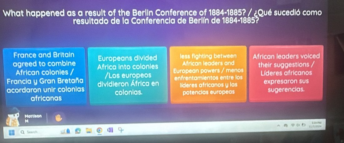 What happened as a result of the Berlin Conference of 1884-1885? / ¿Qué sucedió como 
resultado de la Conferencia de Berlín de 1884-1885? 
France and Britain Europeans divided less fighting between African leaders voiced 
agreed to combine Africa into colonies African leaders and their suggestions / 
African colonies European powers / menos 
Francia y Gran Bretaña /Los europeos enfrentamientos entre los Líderes africanos 
acordaron unir colonias dividieron África en líderes africanos y las expresaron sus 
colonias. potencias europeas sugerencias. 
africanas 
Mattison 
M 
Q search 11/?/2034 1:23 P