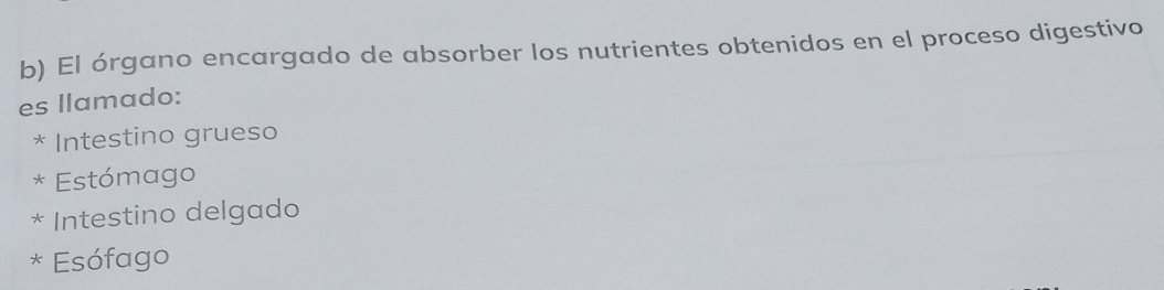 El órgano encargado de absorber los nutrientes obtenidos en el proceso digestivo
es llamado:
* Intestino grueso
* Estómago
* Intestino delgado
* Esófago