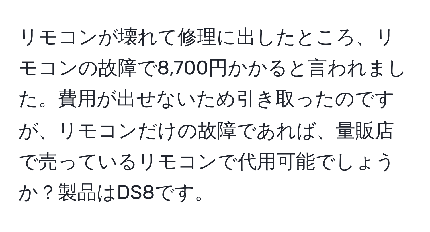 リモコンが壊れて修理に出したところ、リモコンの故障で8,700円かかると言われました。費用が出せないため引き取ったのですが、リモコンだけの故障であれば、量販店で売っているリモコンで代用可能でしょうか？製品はDS8です。