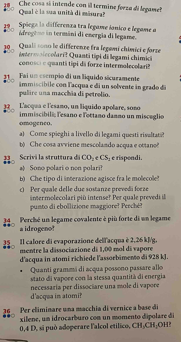 Che cosa si intende con il termine forza di legame?
Qual è la sua unità di misura?
29 Spiega la differenza tra legame ionico e legame a
idrogeno in termini di energia di legame.
30 Quali sono le differenze fra legami chimici e forze
intermolecolari? Quanti tipi di legami chimici
conosci e quanti tipi di forze intermolecolari?
31 Fai un esempio di un liquido sicuramente
immiscibile con l’acqua e di un solvente in grado di
pulire una macchia di petrolio.
32 Lacqua e l’esano, un liquido apolare, sono
immiscibili; l’esano e l’ottano danno un miscuglio
omogeneo.
a) Come spieghi a livello di legami questi risultati?
b) Che cosa avviene mescolando acqua e ottano?
33 Scrivi la struttura di CO_2 e CS_2 e rispondi.
a) Sono polari o non polari?
b) Che tipo di interazione agisce fra le molecole?
c) Per quale delle due sostanze prevedi forze
intermolecolari più intense? Per quale prevedi il
punto di ebollizione maggiore? Perché?
34  Perché un legame covalente è più forte di un legame
a idrogeno?
35  Il calore di evaporazione dell’acqua è 2,26 kJ/g,
mentre la dissociazione di 1,00 mol di vapore
d’acqua in atomi richiede l’assorbimento di 928 kJ.
Quanti grammi di acqua possono passare allo
stato di vapore con la stessa quantità di energia
necessaria per dissociare una mole di vapore
d'acqua in atomi?
36 Per eliminare una macchia di vernice a base di
xilene, un idrocarburo con un momento dipolare di
0,4 D, si può adoperare l’alcol etilico, CH_3CH_2 OH?