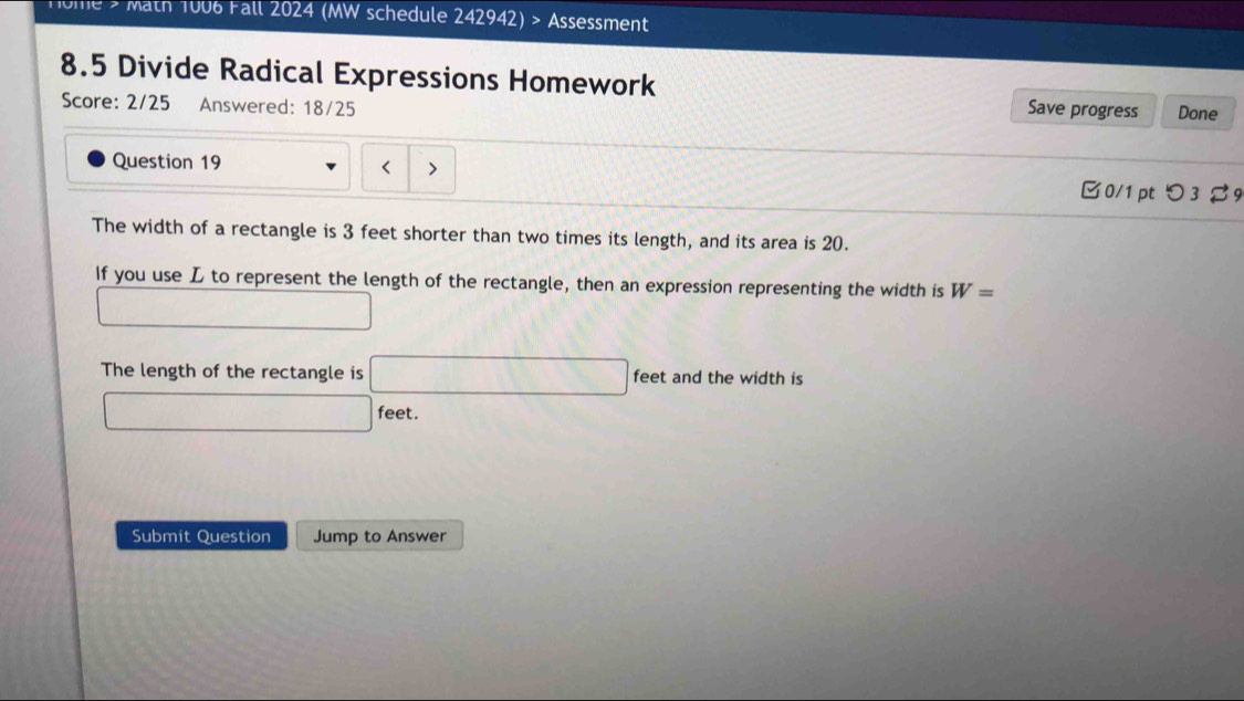 Home > Math 1006 Fall 2024 (MW schedule 242942) > Assessment 
8.5 Divide Radical Expressions Homework Done 
Score: 2/25 Answered: 18/25 
Save progress 
Question 19 
□0/1pt つ 3 % 9 
The width of a rectangle is 3 feet shorter than two times its length, and its area is 20. 
If you use L to represent the length of the rectangle, then an expression representing the width is W=
∴ ∠ CuB)-(△ A □ 
The length of the rectangle is □ feet and the width is
□ feet. 
Submit Question Jump to Answer