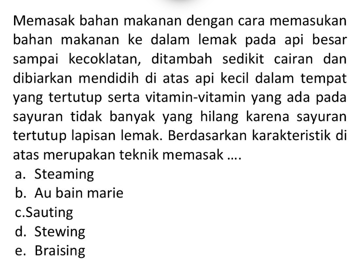 Memasak bahan makanan dengan cara memasukan
bahan makanan ke dalam lemak pada api besar 
sampai kecoklatan, ditambah sedikit cairan dan
dibiarkan mendidih di atas api kecil dalam tempat
yang tertutup serta vitamin-vitamin yang ada pada
sayuran tidak banyak yang hilang karena sayuran 
tertutup lapisan lemak. Berdasarkan karakteristik di
atas merupakan teknik memasak ....
a. Steaming
b. Au bain marie
c.Sauting
d. Stewing
e. Braising