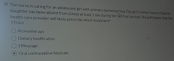 The nurse is caring for an adolescent girl with primary dysmenorrhea. The girl's mother reports thather
claughter has been absent from school at least 1 day during her last four periods. She anticipates that the
health care provider will likely prescribe which treatment 
1 Point
Aromatherapy
Dietary modification
Effleurage
Oral contraceptive Sesonale